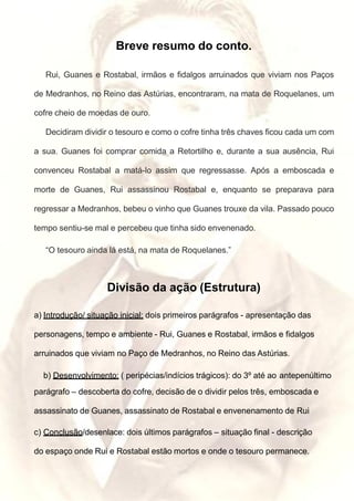 Breve resumo do conto.
Rui, Guanes e Rostabal, irmãos e fidalgos arruinados que viviam nos Paços
de Medranhos, no Reino das Astúrias, encontraram, na mata de Roquelanes, um
cofre cheio de moedas de ouro.
Decidiram dividir o tesouro e como o cofre tinha três chaves ficou cada um com
a sua. Guanes foi comprar comida a Retortilho e, durante a sua ausência, Rui
convenceu Rostabal a matá-lo assim que regressasse. Após a emboscada e
morte de Guanes, Rui assassinou Rostabal e, enquanto se preparava para
regressar a Medranhos, bebeu o vinho que Guanes trouxe da vila. Passado pouco
tempo sentiu-se mal e percebeu que tinha sido envenenado.
“O tesouro ainda lá está, na mata de Roquelanes.”
Divisão da ação (Estrutura)
a) Introdução/ situação inicial: dois primeiros parágrafos - apresentação das
personagens, tempo e ambiente - Rui, Guanes e Rostabal, irmãos e fidalgos
arruinados que viviam no Paço de Medranhos, no Reino das Astúrias.
b) Desenvolvimento: ( peripécias/indícios trágicos): do 3º até ao antepenúltimo
parágrafo – descoberta do cofre, decisão de o dividir pelos três, emboscada e
assassinato de Guanes, assassinato de Rostabal e envenenamento de Rui
c) Conclusão/desenlace: dois últimos parágrafos – situação final - descrição
do espaço onde Rui e Rostabal estão mortos e onde o tesouro permanece.
 