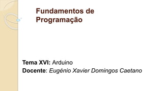 Fundamentos de
Programação
Tema XVI: Arduino
Docente: Eugénio Xavier Domingos Caetano
 