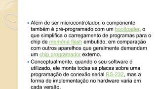  Além de ser microcontrolador, o componente
também é pré-programado com um bootloader, o
que simplifica o carregamento de programas para o
chip de memória flash embutido, em comparação
com outros aparelhos que geralmente demandam
um chip programador externo.
 Conceptualmente, quando o seu software é
utilizado, ele monta todas as placas sobre uma
programação de conexão serial RS-232, mas a
forma de implementação no hardware varia em
cada versão.
 