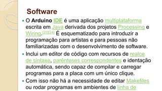 Software
 O Arduino IDE é uma aplicação multiplataforma
escrita em Java derivada dos projetos Processing e
Wiring.[20][24] É esquematizado para introduzir a
programação para artistas e para pessoas não
familiarizadas com o desenvolvimento de software.
 Inclui um editor de código com recursos de realce
de sintaxe, parênteses correspondentes e identação
automática, sendo capaz de compilar e carregar
programas para a placa com um único clique.
 Com isso não há a necessidade de editar Makefiles
ou rodar programas em ambientes de linha de
 