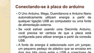 Conectando-se à placa do arduino
 O Uno Arduino, Mega, Duemilanove e Arduino Nano
automaticamente utilizam energia a partir de
qualquer ligação USB ao computador ou uma fonte
de alimentação externa.
 Se você estiver usando uma Diecimila Arduino,
você precisa ter certeza de que a placa está
configurada para utilizar energia a partir da conexão
USB.
 A fonte de energia é selecionada com um jumper,
um pequeno pedaço de plástico que se encaixa em
 