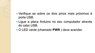  Verifique se sobre os dois pinos mais próximos à
porta USB.
 Ligue a placa Arduino no seu computador através
do cabo USB.
 O LED verde (chamado PWR ) deve acender.
 