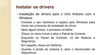 Instalar os drivers
 Instalação de drivers para o Uno Arduino com o
Windows :
◦ Conecte o seu hardware e espere pelo Windows para
iniciar seu processo de instalação do driver.
◦ Após algum tempo, o processo irá falhar.
◦ Clique no menu Iniciar e abra o Painel de Controle.
◦ Enquanto no Painel de Controle, vá até Sistema e
Segurança.
◦ Em seguida, clique em Sistema.
◦ Quando a janela do sistema é, abra o Gerenciador de
dispositivos.
 