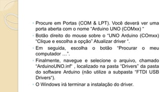 ◦ Procure em Portas (COM & LPT). Você deverá ver uma
porta aberta com o nome “Arduino UNO (COMxx) “
◦ Botão direito do mouse sobre o “UNO Arduino (COmxx)
“Clique e escolha a opção” Atualizar driver “.
◦ Em seguida, escolha o botão “Procurar o meu
computador …”.
◦ Finalmente, navegue e selecione o arquivo, chamado
“ArduinoUNO.inf“ , localizado na pasta “Drivers” da pasta
do software Arduino (não utilize a subpasta “FTDI USB
Drivers“).
◦ O Windows irá terminar a instalação do driver.
 