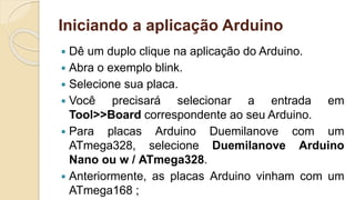 Iniciando a aplicação Arduino
 Dê um duplo clique na aplicação do Arduino.
 Abra o exemplo blink.
 Selecione sua placa.
 Você precisará selecionar a entrada em
Tool>>Board correspondente ao seu Arduino.
 Para placas Arduino Duemilanove com um
ATmega328, selecione Duemilanove Arduino
Nano ou w / ATmega328.
 Anteriormente, as placas Arduino vinham com um
ATmega168 ;
 