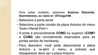 ◦ Para estes modelos, selecione Arduino Diecimila,
Duemilanove, ou nano-w / ATmega168 .
 Selecione a porta serial
 Selecione a porta correta da placa Arduino do menu
Tools->Serial Port->
 A porta é provavelmente COM3 ou superior (COM1
e COM2 são normalmente reservados para as
portas seriais de hardware).
 Para descobrir, você pode desconectar a placa
Arduino e re-abrir o menu, a entrada que
desaparecer deve ser a placa Arduino.
 