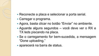  Reconecte a placa e selecionar a porta serial.
 Carregar o programa.
 Agora, basta clicar no botão “Enviar” no ambiente.
 Aguarde alguns segundos – você deve ver o RX e
TX leds piscando na placa.
 Se o carregamento for bem-sucedida, a mensagem
“Done uploading.”
 aparecerá na barra de status.
 