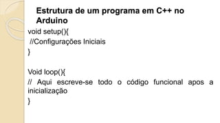 Estrutura de um programa em C++ no
Arduino
void setup(){
//Configurações Iniciais
}
Void loop(){
// Aqui escreve-se todo o código funcional apos a
inicialização
}
 