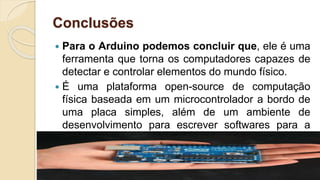 Conclusões
 Para o Arduino podemos concluir que, ele é uma
ferramenta que torna os computadores capazes de
detectar e controlar elementos do mundo físico.
 É uma plataforma open-source de computação
física baseada em um microcontrolador a bordo de
uma placa simples, além de um ambiente de
desenvolvimento para escrever softwares para a
placa.
 
