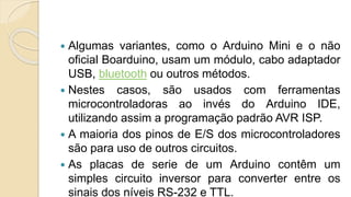  Algumas variantes, como o Arduino Mini e o não
oficial Boarduino, usam um módulo, cabo adaptador
USB, bluetooth ou outros métodos.
 Nestes casos, são usados com ferramentas
microcontroladoras ao invés do Arduino IDE,
utilizando assim a programação padrão AVR ISP.
 A maioria dos pinos de E/S dos microcontroladores
são para uso de outros circuitos.
 As placas de serie de um Arduino contêm um
simples circuito inversor para converter entre os
sinais dos níveis RS-232 e TTL.
 