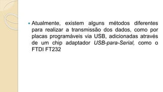 Atualmente, existem alguns métodos diferentes
para realizar a transmissão dos dados, como por
placas programáveis via USB, adicionadas através
de um chip adaptador USB-para-Serial, como o
FTDI FT232
 