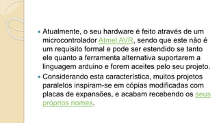  Atualmente, o seu hardware é feito através de um
microcontrolador Atmel AVR, sendo que este não é
um requisito formal e pode ser estendido se tanto
ele quanto a ferramenta alternativa suportarem a
linguagem arduino e forem aceites pelo seu projeto.
 Considerando esta característica, muitos projetos
paralelos inspiram-se em cópias modificadas com
placas de expansões, e acabam recebendo os seus
próprios nomes.
 