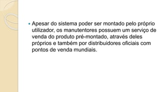  Apesar do sistema poder ser montado pelo próprio
utilizador, os manutentores possuem um serviço de
venda do produto pré-montado, através deles
próprios e também por distribuidores oficiais com
pontos de venda mundiais.
 