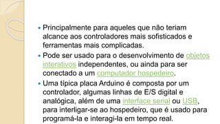  Principalmente para aqueles que não teriam
alcance aos controladores mais sofisticados e
ferramentas mais complicadas.
 Pode ser usado para o desenvolvimento de objetos
interativos independentes, ou ainda para ser
conectado a um computador hospedeiro.
 Uma típica placa Arduino é composta por um
controlador, algumas linhas de E/S digital e
analógica, além de uma interface serial ou USB,
para interligar-se ao hospedeiro, que é usado para
programá-la e interagi-la em tempo real.
 