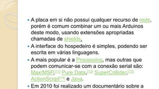  A placa em si não possui qualquer recurso de rede,
porém é comum combinar um ou mais Arduinos
deste modo, usando extensões apropriadas
chamadas de shields.
 A interface do hospedeiro é simples, podendo ser
escrita em várias linguagens.
 A mais popular é a Processing, mas outras que
podem comunicar-se com a conexão serial são:
Max/MSP,[11] Pure Data,[12] SuperCollider,[13]
ActionScript[14] e Java.
 Em 2010 foi realizado um documentário sobre a
 