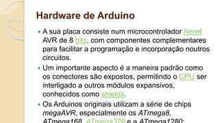 Hardware de Arduino
 A sua placa consiste num microcontrolador Atmel
AVR de 8 bits, com componentes complementares
para facilitar a programação e incorporação noutros
circuitos.
 Um importante aspecto é a maneira padrão como
os conectores são expostos, permitindo o CPU ser
interligado a outros módulos expansivos,
conhecidos como shields.
 Os Arduinos originais utilizam a série de chips
megaAVR, especialmente os ATmega8,
 