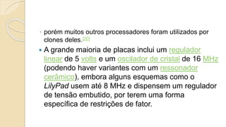 ◦ porém muitos outros processadores foram utilizados por
clones deles.[20]
 A grande maioria de placas inclui um regulador
linear de 5 volts e um oscilador de cristal de 16 MHz
(podendo haver variantes com um ressonador
cerâmico), embora alguns esquemas como o
LilyPad usem até 8 MHz e dispensem um regulador
de tensão embutido, por terem uma forma
específica de restrições de fator.
 
