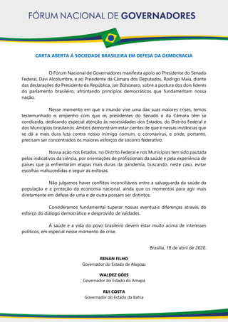 CARTA ABERTA À SOCIEDADE BRASILEIRA EM DEFESA DA DEMOCRACIA
O Fórum Nacional de Governadores manifesta apoio ao Presidente do Senado
Federal, Davi Alcolumbre, e ao Presidente da Câmara dos Deputados, Rodrigo Maia, diante
das declarações do Presidente da República, Jair Bolsonaro, sobre a postura dos dois líderes
do parlamento brasileiro, afrontando princípios democráticos que fundamentam nossa
nação.
Nesse momento em que o mundo vive uma das suas maiores crises, temos
testemunhado o empenho com que os presidentes do Senado e da Câmara têm se
conduzido, dedicando especial atenção às necessidades dos Estados, do Distrito Federal e
dos Municípios brasileiros. Ambos demonstram estar cientes de que é nessas instâncias que
se dá a mais dura luta contra nosso inimigo comum, o coronavírus, e onde, portanto,
precisam ser concentrados os maiores esforços de socorro federativo.
Nossa ação nos Estados, no Distrito Federal e nos Municípios tem sido pautada
pelos indicativos da ciência, por orientações de profissionais da saúde e pela experiência de
países que já enfrentaram etapas mais duras da pandemia, buscando, neste caso, evitar
escolhas malsucedidas e seguir as exitosas.
Não julgamos haver conflitos inconciliáveis entre a salvaguarda da saúde da
população e a proteção da economia nacional, ainda que os momentos para agir mais
diretamente em defesa de uma e de outra possam ser distintos.
Consideramos fundamental superar nossas eventuais diferenças através do
esforço do diálogo democrático e desprovido de vaidades.
A saúde e a vida do povo brasileiro devem estar muito acima de interesses
políticos, em especial nesse momento de crise.
Brasília, 18 de abril de 2020.
RENAN FILHO
Governador do Estado de Alagoas
WALDEZ GÓES
Governador do Estado do Amapá
RUI COSTA
Governador do Estado da Bahia
 