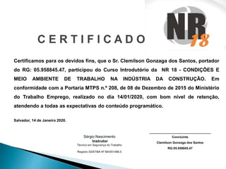 C E R T I F I C A D O
Certificamos para os devidos fins, que o Sr. Clemilson Gonzaga dos Santos, portador
do RG: 05.958845.47, participou do Curso Introdutório da NR 18 - CONDIÇÕES E
MEIO AMBIENTE DE TRABALHO NA INDÚSTRIA DA CONSTRUÇÃO. Em
conformidade com a Portaria MTPS n.º 208, de 08 de Dezembro de 2015 do Ministério
do Trabalho Emprego, realizado no dia 14/01/2020, com bom nível de retenção,
atendendo a todas as expectativas do conteúdo programático.
Salvador, 14 de Janeiro 2020.
________________________________
Concluinte
Clemilson Gonzaga dos Santos
RG:05.958845.47
Sérgio Nascimento
Instrutor
Técnico em Segurança do Trabalho
Registro SSST/BA Nº BA/001488.5
 
