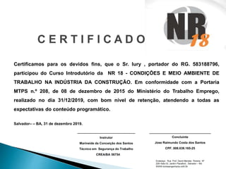 C E R T I F I C A D O
Certificamos para os devidos fins, que o Sr. Iury , portador do RG. 583188796,
participou do Curso Introdutório da NR 18 - CONDIÇÕES E MEIO AMBIENTE DE
TRABALHO NA INDÚSTRIA DA CONSTRUÇÃO. Em conformidade com a Portaria
MTPS n.º 208, de 08 de dezembro de 2015 do Ministério do Trabalho Emprego,
realizado no dia 31/12/2019, com bom nível de retenção, atendendo a todas as
expectativas do conteúdo programático.
Salvador– – BA, 31 de dezembro 2019.
______________________________
Instrutor
Marineide da Conceição dos Santos
Técnico em Segurança do Trabalho
CREA/BA 56754
________________________________
Concluinte
Jose Raimundo Costa dos Santos
CPF. 008.638.165-25
Endereço: Rua Prof. David Mendes Pereira– Nº
229–Sala 03, Jardim Placaford., Salvador – BA.
WWW.tombeengenharia.com.br
 