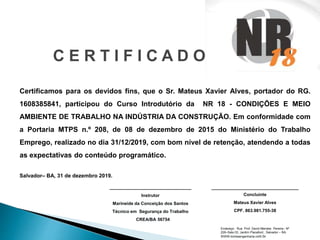 C E R T I F I C A D O
Certificamos para os devidos fins, que o Sr. Mateus Xavier Alves, portador do RG.
1608385841, participou do Curso Introdutório da NR 18 - CONDIÇÕES E MEIO
AMBIENTE DE TRABALHO NA INDÚSTRIA DA CONSTRUÇÃO. Em conformidade com
a Portaria MTPS n.º 208, de 08 de dezembro de 2015 do Ministério do Trabalho
Emprego, realizado no dia 31/12/2019, com bom nível de retenção, atendendo a todas
as expectativas do conteúdo programático.
Salvador– BA, 31 de dezembro 2019.
______________________________
Instrutor
Marineide da Conceição dos Santos
Técnico em Segurança do Trabalho
CREA/BA 56754
________________________________
Concluinte
Mateus Xavier Alves
CPF. 863.981.755-38
Endereço: Rua Prof. David Mendes Pereira– Nº
229–Sala 03, Jardim Placaford., Salvador – BA.
WWW.tombeengenharia.com.br
 