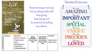 T
H
U
R
S
D
A
Y
Spelling ENGLISH
Revise, edit and
improve your
story
Read/listen to
CHAPTER 8
STORMBREAKER
MATHS
ARITHMETIC
Links on Purple
Mash
DAILY MATHS
White Rose or
your text book
Links on Purple
Mash
HISTORY
Anglo-Saxon
PowerPoint
Thursday 18th June 2020
Home learning is not easy.
You are doing really well,
keep going,
keep trying and
be proud of everything
you achieve.
 