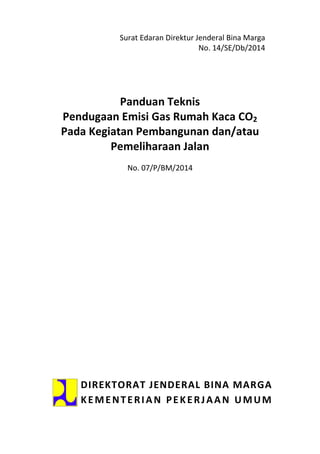 Surat Edaran Direktur Jenderal Bina Marga
No. 14/SE/Db/2014
Panduan Teknis
Pendugaan Emisi Gas Rumah Kaca CO2
Pada Kegiatan Pembangunan dan/atau
Pemeliharaan Jalan
No. 07/P/BM/2014
DIREKTORAT JENDERAL BINA MARGA
KEMENTERIAN PEKERJAAN UMUM
 
