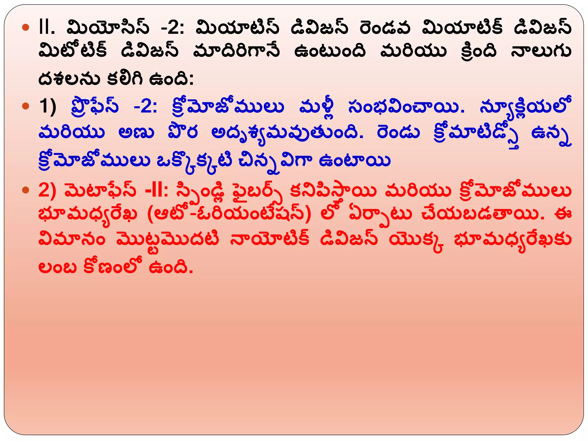  II. మియోసిస్ -2: మియాటిస్ డివిజన్ ర్ెిండవ మియాటిక్ డివిజన్
మిటోటిక్ డివిజన్ మాదిర్గానే ఉింటుింది మర్యు కరీింది నాలుగు
దశలన్ కలిగ ఉింది:
 1) ప్రర ఫేస్ -2: కోీమోజోములు మళ్లో సింభవిించాయి. నయయకరోయలో
మర్యు అణు ప్ర ర అదృశయమవుత్ ింది. ర్ెిండు కోీమాటిడ్తో ఉని
కోీమోజోములు ఒకొికిటి చినివిగా ఉింటాయి
 2) మటాఫేస్ -II: సిపిండిో ఫబర్్ కన్నపిస్ాి యి మర్యు కోీమోజోములు
భూమధ్యర్ఫఖ్ (ఆటో-ఓర్యింటేష్న్) లో ఏర్ాపటు చేయబడతాయి. ఈ
విమానిం మొటటమొదటి నాయోటిక్ డివిజన్ యొకి భూమధ్యర్ఫఖ్కు
లింబ కోణింలో ఉింది.
 