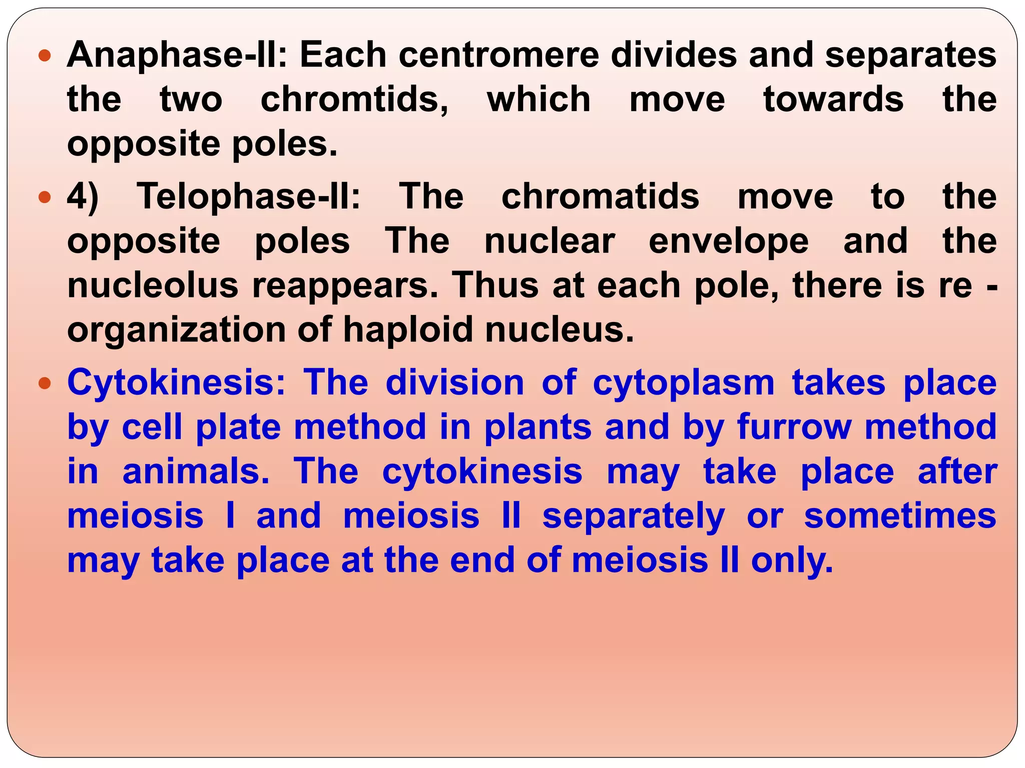  Anaphase-II: Each centromere divides and separates
the two chromtids, which move towards the
opposite poles.
 4) Telophase-II: The chromatids move to the
opposite poles The nuclear envelope and the
nucleolus reappears. Thus at each pole, there is re -
organization of haploid nucleus.
 Cytokinesis: The division of cytoplasm takes place
by cell plate method in plants and by furrow method
in animals. The cytokinesis may take place after
meiosis I and meiosis II separately or sometimes
may take place at the end of meiosis II only.
 
