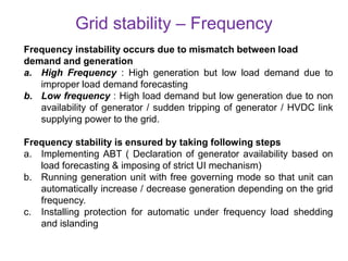 Grid stability – Frequency
Frequency instability occurs due to mismatch between load
demand and generation
a. High Frequency : High generation but low load demand due to
improper load demand forecasting
b. Low frequency : High load demand but low generation due to non
availability of generator / sudden tripping of generator / HVDC link
supplying power to the grid.
Frequency stability is ensured by taking following steps
a. Implementing ABT ( Declaration of generator availability based on
load forecasting & imposing of strict UI mechanism)
b. Running generation unit with free governing mode so that unit can
automatically increase / decrease generation depending on the grid
frequency.
c. Installing protection for automatic under frequency load shedding
and islanding
 
