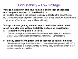Grid stability – Low Voltage
Voltage Instability in grid causes mainly due to lack of adequate
reactive power support . It could be due to
(a) Sudden change in the network topology redirecting the power flows.
(b) Gradual increase of power demand in such a way that VAR requirement
of some of the buses may not be met locally.
Voltage collapse getting initiated from a node/set of nodes could
result Into wide area voltage instability and can be classified as
a. Transient (varying from 1 to 3 sec.)
Transient voltage instability remedial measures require fast and automatic
actions viz. power system stabilizers and static VAR Compensators
b. Steady-state (varying from tens of seconds to several minutes).
Steady-state voltage instability which occurs mainly due to gradual VAR deficit
can be controlled to a large extent by the timely and prompt intervention of the
system operator and utilities.
 