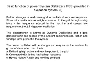 Basic function of power System Stabilizer ( PSS) provided in
excitation system (I)
Sudden changes in load cause grid to oscillate at very low frequency.
Since rotor inertia acts as weight connected to the grid through spring
force - this frequency induced in the machine and causes low
frequency (o.2 to 2.5 Hz) power oscillation.
This phenomenon is known as Dynamic Oscillations and it gets
damped within one second by the inherent damping forces, friction and
windage force present in the system.
The power oscillation will be stronger and may cause the machine to
go out of steps when machine is
a. Delivering high active and reactive power to the grid
b. Connected with tie line having high reactance
c. Having high AVR gain and low time constant
 
