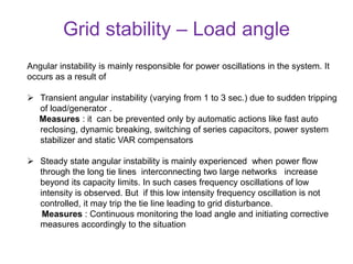 Grid stability – Load angle
Angular instability is mainly responsible for power oscillations in the system. It
occurs as a result of
 Transient angular instability (varying from 1 to 3 sec.) due to sudden tripping
of load/generator .
Measures : it can be prevented only by automatic actions like fast auto
reclosing, dynamic breaking, switching of series capacitors, power system
stabilizer and static VAR compensators
 Steady state angular instability is mainly experienced when power flow
through the long tie lines interconnecting two large networks increase
beyond its capacity limits. In such cases frequency oscillations of low
intensity is observed. But if this low intensity frequency oscillation is not
controlled, it may trip the tie line leading to grid disturbance.
Measures : Continuous monitoring the load angle and initiating corrective
measures accordingly to the situation
 