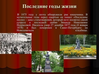 Последние годы жизни
В 1875 году у поэта обнаружили рак кишечника. В
мучительные годы перед смертью он пишет «Последние
песни» – цикл стихотворений, который поэт посвятил своей
супруге и последней любви Зинаиде Николаевне
Некрасовой. Писатель умер 27 декабря 1877 года (8 января
1878) и был похоронен в Санкт-Петербурге на
Новодевичьем кладбище.
 