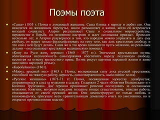 Поэмы поэта
 «Саша» (1855 г. Поэма о думающей женщине. Саша близка к народу и любит его. Она
находится на жизненном перепутье, много размышляет о жизни, когда ей встречается
молодой социалист. Агарин рассказывает Саше о социальном мироустройстве,
неравенстве и борьбе, он позитивно настроен и ждет «солнышка правды». Проходит
несколько лет, и Агарин разуверился в том, что народом можно управлять и дать ему
свободу, он может только философствовать на тему того, как дать крестьянам свободу, и
что они с ней будут делать. Саша же в это время занимается пусть мелкими, но реальным
делами – она оказывает крестьянам медицинскую помощь).
 «Кому на Руси жить хорошо» (1860 - 1877 гг.). Эпическая крестьянская поэма,
обличающая неспособность самодержавия обеспечить народу подлинную свободу,
несмотря на отмену крепостного права. Поэма рисует картины народной жизни и живо
наполнена народной речью).
 «Коробейники» (1861).
 «Мороз, красный нос» (1863 г. Поэма, воспевающая силу духа русской крестьянки,
способной на тяжелую работу, верность, самоотверженность, выполнение долга).
 «Русские женщины» (1871-71 гг. Поэма, посвященная мужеству декабристок,
отправившихся в след за мужьями в ссылку. Содержит 2 части «Княгиня Волконская» и «
Княгиня Трубецкая». Две героини принимают решение последовать за сосланными
мужьями. Княгини, которым неведома голодное нищее существование, тяжелая работа,
отказываются от своей прежней жизни. Они демонстрируют не только любовь и
взаимовыручку, присущие всем хранительницам домашнего очага по умолчанию, но и
открытое противостояние власти).
 