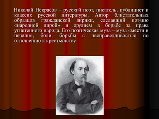 Николай Некрасов – русский поэт, писатель, публицист и
классик русской литературы. Автор блистательных
образцов гражданской лирики, сделавший поэзию
«народной лирой» и орудием в борьбе за права
угнетенного народа. Его поэтическая муза – муза «мести и
печали», боли, борьбы с несправедливостью по
отношению к крестьянству.
 