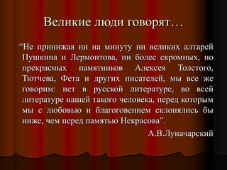 Великие люди говорят…
“Не принижая ни на минуту ни великих алтарей
Пушкина и Лермонтова, ни более скромных, но
прекрасных памятников Алексея Толстого,
Тютчева, Фета и других писателей, мы все же
говорим: нет в русской литературе, во всей
литературе нашей такого человека, перед которым
мы с любовью и благоговением склонялись бы
ниже, чем перед памятью Некрасова”.
А.В.Луначарский
 