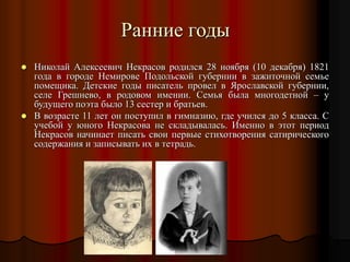 Ранние годы
 Николай Алексеевич Некрасов родился 28 ноября (10 декабря) 1821
года в городе Немирове Подольской губернии в зажиточной семье
помещика. Детские годы писатель провел в Ярославской губернии,
селе Грешнево, в родовом имении. Семья была многодетной – у
будущего поэта было 13 сестер и братьев.
 В возрасте 11 лет он поступил в гимназию, где учился до 5 класса. С
учебой у юного Некрасова не складывалась. Именно в этот период
Некрасов начинает писать свои первые стихотворения сатирического
содержания и записывать их в тетрадь.
 