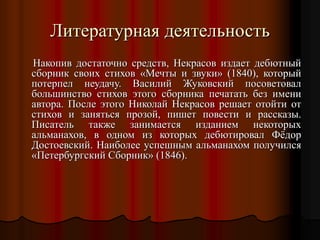 Литературная деятельность
Накопив достаточно средств, Некрасов издает дебютный
сборник своих стихов «Мечты и звуки» (1840), который
потерпел неудачу. Василий Жуковский посоветовал
большинство стихов этого сборника печатать без имени
автора. После этого Николай Некрасов решает отойти от
стихов и заняться прозой, пишет повести и рассказы.
Писатель также занимается изданием некоторых
альманахов, в одном из которых дебютировал Фёдор
Достоевский. Наиболее успешным альманахом получился
«Петербургский Сборник» (1846).
 