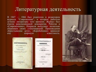 В 1847 — 1866 был издателем и редактором
журнала “Современник”, в котором работали
лучшие литераторы того времени. Журнал был
очагом революционной демократии. Работая в
«Современнике», Некрасов выпускает несколько
сборников своих стихотворений. Произведения
«Крестьянские дети», «Коробейники» приносят
ему широкую известность.
Литературная деятельность
 