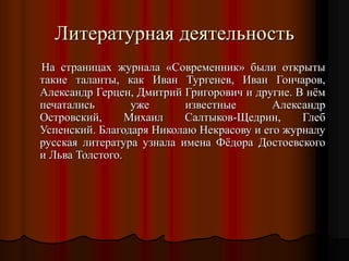 На страницах журнала «Современник» были открыты
такие таланты, как Иван Тургенев, Иван Гончаров,
Александр Герцен, Дмитрий Григорович и другие. В нём
печатались уже известные Александр
Островский, Михаил Салтыков-Щедрин, Глеб
Успенский. Благодаря Николаю Некрасову и его журналу
русская литература узнала имена Фёдора Достоевского
и Льва Толстого.
Литературная деятельность
 