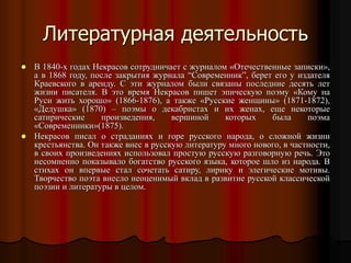  В 1840-х годах Некрасов сотрудничает с журналом «Отечественные записки»,
а в 1868 году, после закрытия журнала “Современник”, берет его у издателя
Краевского в аренду. С эти журналом были связаны последние десять лет
жизни писателя. В это время Некрасов пишет эпическую поэму «Кому на
Руси жить хорошо» (1866-1876), а также «Русские женщины» (1871-1872),
«Дедушка» (1870) – поэмы о декабристах и их женах, еще некоторые
сатирические произведения, вершиной которых была поэма
«Современники»(1875).
 Некрасов писал о страданиях и горе русского народа, о сложной жизни
крестьянства. Он также внес в русскую литературу много нового, в частности,
в своих произведениях использовал простую русскую разговорную речь. Это
несомненно показывало богатство русского языка, которое шло из народа. В
стихах он впервые стал сочетать сатиру, лирику и элегические мотивы.
Творчество поэта внесло неоценимый вклад в развитие русской классической
поэзии и литературы в целом.
Литературная деятельность
 