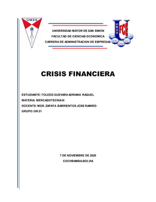 UNIVERSIDAD MAYOR DE SAN SIMON
FACULTAD DE CIENCIAS ECONOMICA
CARRERA DE ADMINISTRACION DE EMPRESAS
CRISIS FINANCIERA
ESTUDIANTE:TOLEDO GUEVARAADRIANA RAQUEL
MATERIA: MERCADOTECNIAIII
DOCENTE:MGR. ZAPATA BARRIENTOS JOSE RAMIRO
GRUPO:GR 21
7 DE NOVIEMBRE DE 2020
COCHBAMBA-BOLVIA
 