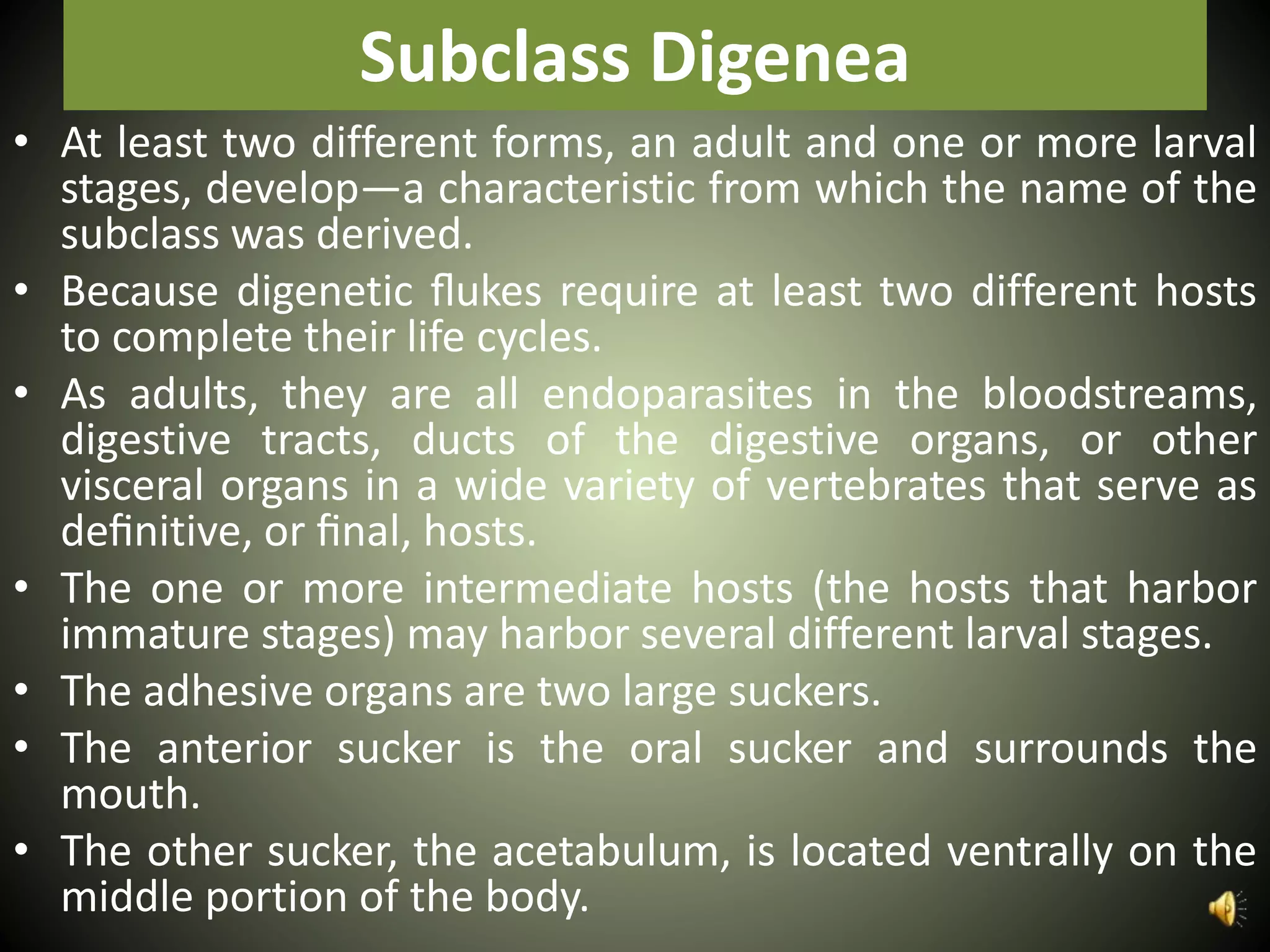 Subclass Digenea
• At least two different forms, an adult and one or more larval
stages, develop—a characteristic from which the name of the
subclass was derived.
• Because digenetic ﬂukes require at least two different hosts
to complete their life cycles.
• As adults, they are all endoparasites in the bloodstreams,
digestive tracts, ducts of the digestive organs, or other
visceral organs in a wide variety of vertebrates that serve as
deﬁnitive, or ﬁnal, hosts.
• The one or more intermediate hosts (the hosts that harbor
immature stages) may harbor several different larval stages.
• The adhesive organs are two large suckers.
• The anterior sucker is the oral sucker and surrounds the
mouth.
• The other sucker, the acetabulum, is located ventrally on the
middle portion of the body.
 