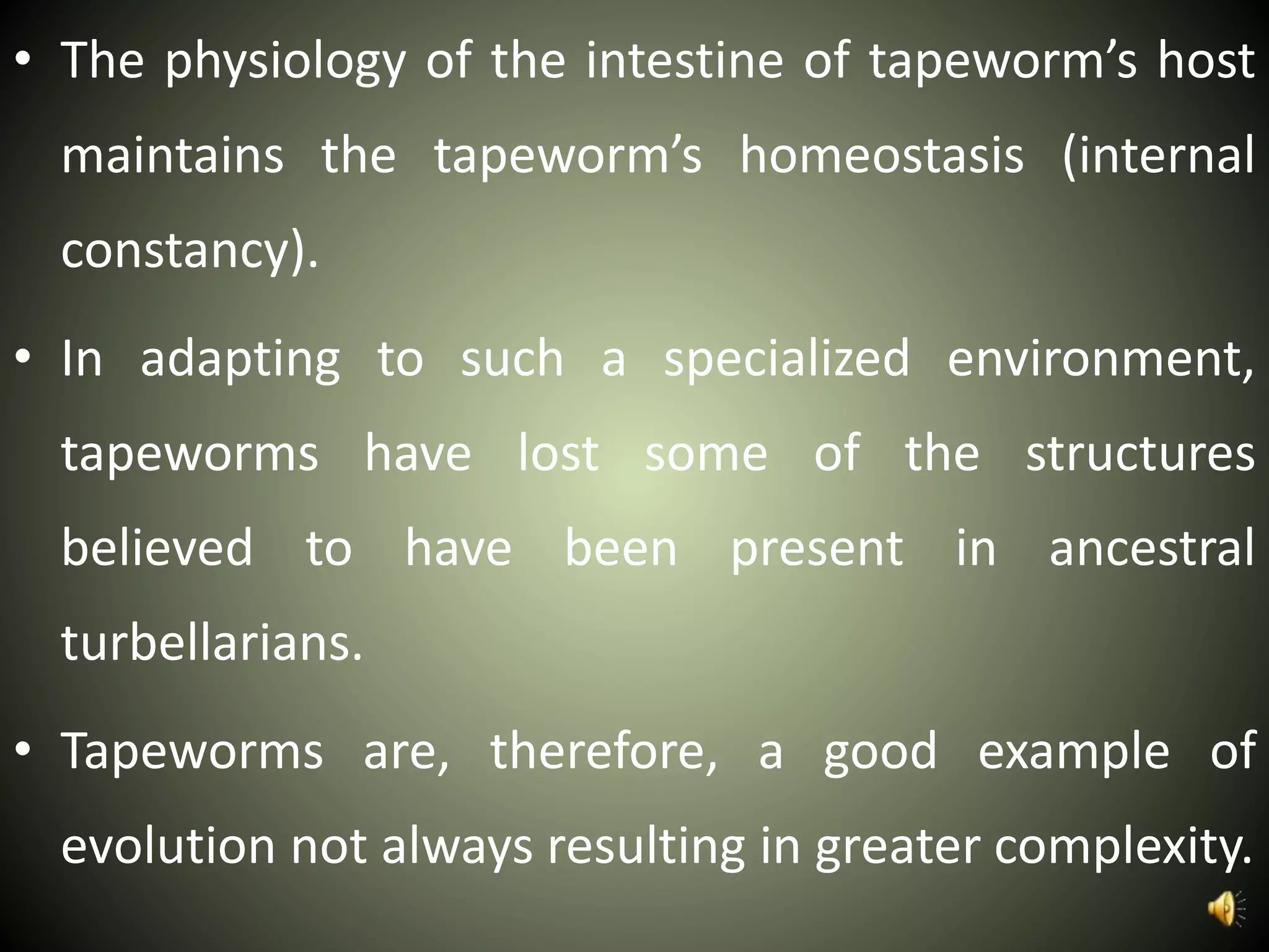 • The physiology of the intestine of tapeworm’s host
maintains the tapeworm’s homeostasis (internal
constancy).
• In adapting to such a specialized environment,
tapeworms have lost some of the structures
believed to have been present in ancestral
turbellarians.
• Tapeworms are, therefore, a good example of
evolution not always resulting in greater complexity.
 