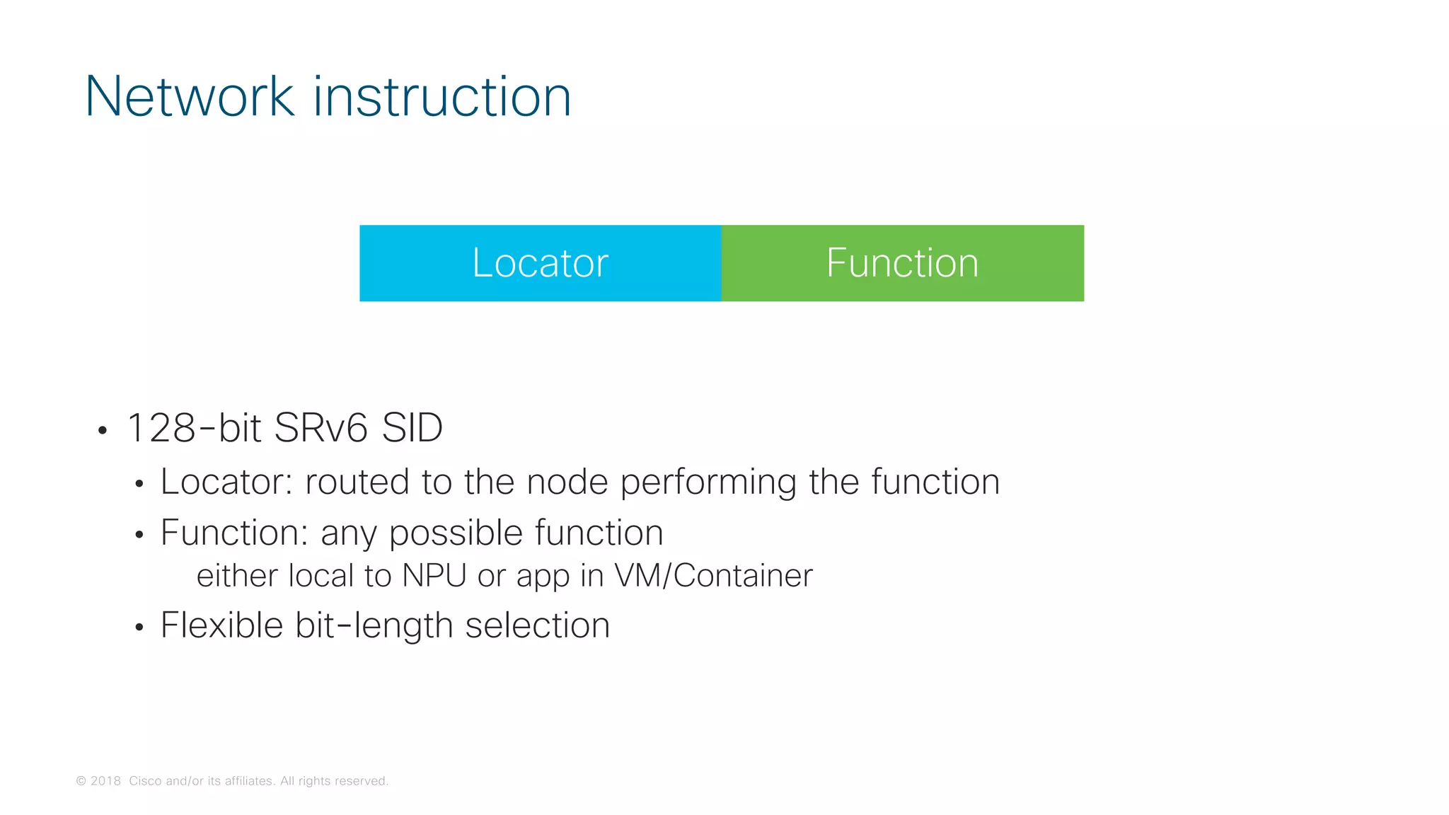 © 2018 Cisco and/or its affiliates. All rights reserved.
• 128-bit SRv6 SID
• Locator: routed to the node performing the function
• Function: any possible function
either local to NPU or app in VM/Container
• Flexible bit-length selection
Network instruction
Function
Locator
 