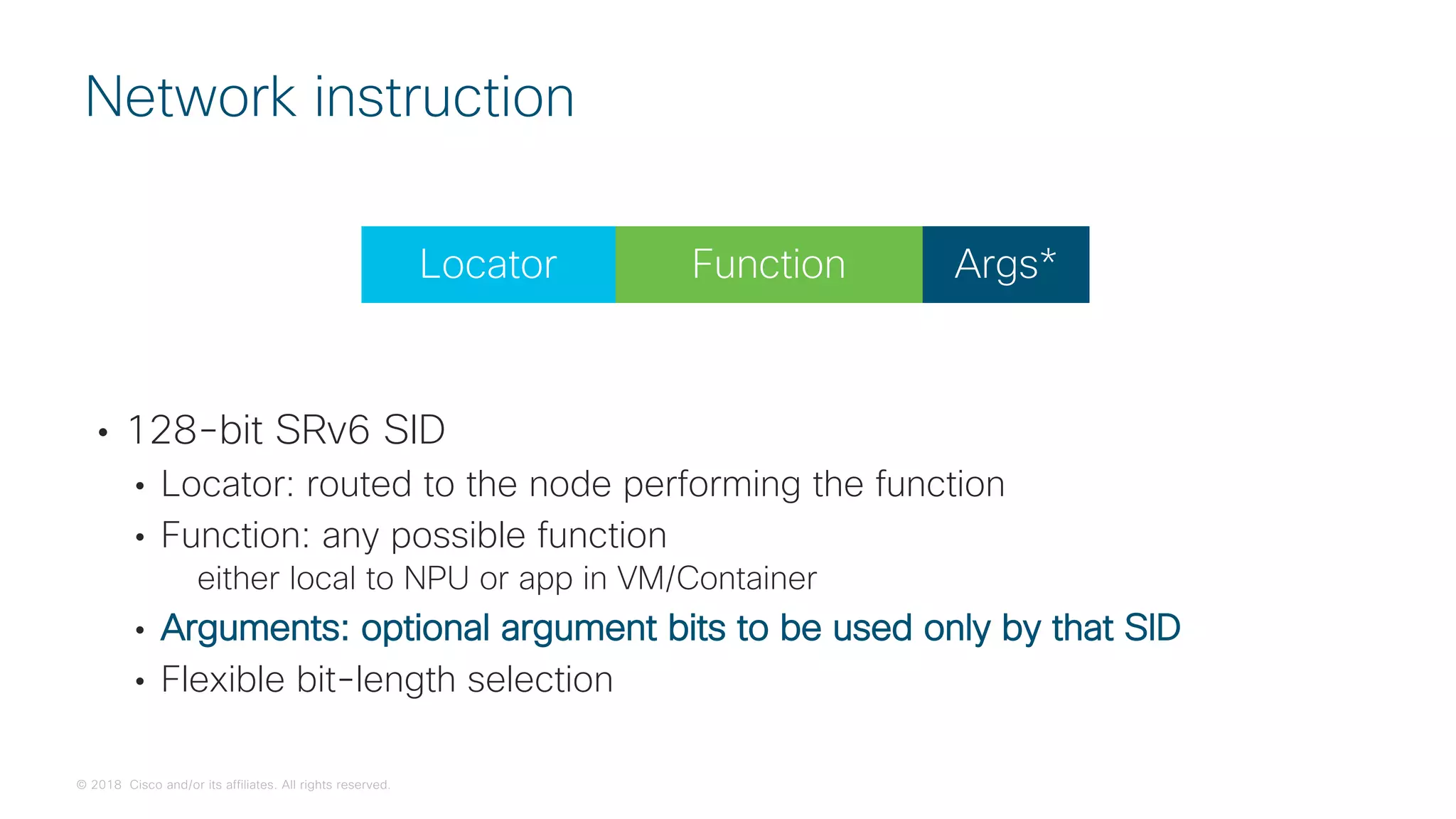 © 2018 Cisco and/or its affiliates. All rights reserved.
• 128-bit SRv6 SID
• Locator: routed to the node performing the function
• Function: any possible function
either local to NPU or app in VM/Container
• Arguments: optional argument bits to be used only by that SID
• Flexible bit-length selection
Network instruction
Function
Locator Args*
 