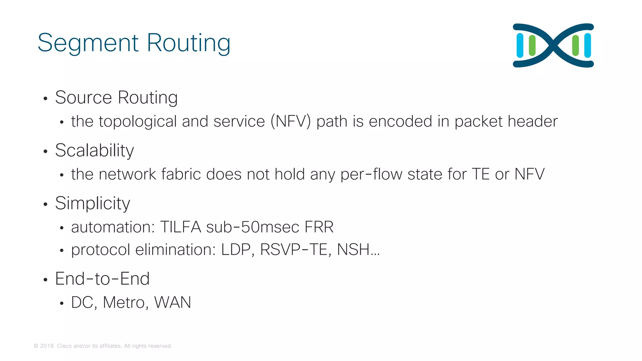 © 2018 Cisco and/or its affiliates. All rights reserved.
• Source Routing
• the topological and service (NFV) path is encoded in packet header
• Scalability
• the network fabric does not hold any per-flow state for TE or NFV
• Simplicity
• automation: TILFA sub-50msec FRR
• protocol elimination: LDP, RSVP-TE, NSH…
• End-to-End
• DC, Metro, WAN
Segment Routing
 