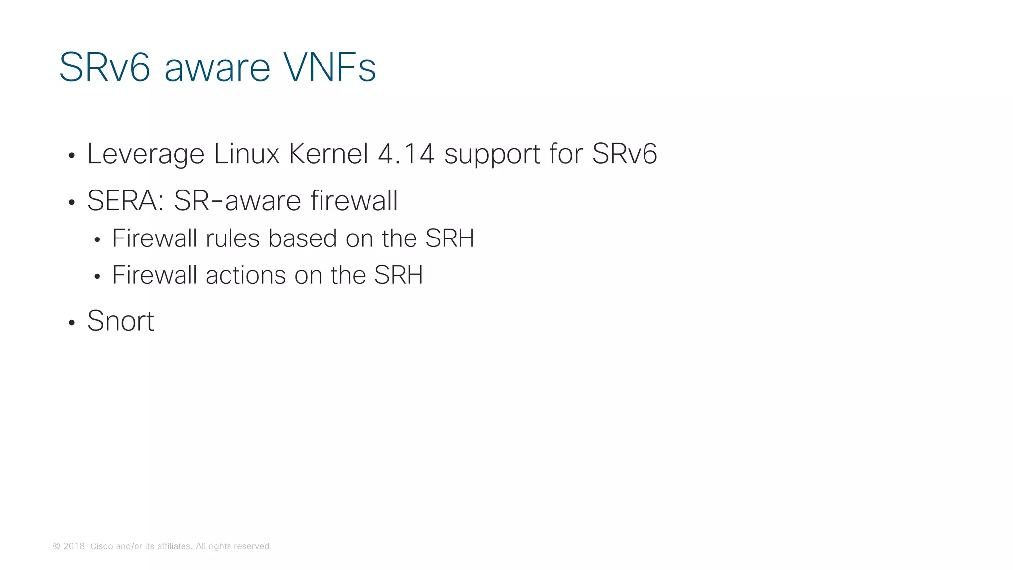 © 2018 Cisco and/or its affiliates. All rights reserved.
• Leverage Linux Kernel 4.14 support for SRv6
• SERA: SR-aware firewall
• Firewall rules based on the SRH
• Firewall actions on the SRH
• Snort
SRv6 aware VNFs
 