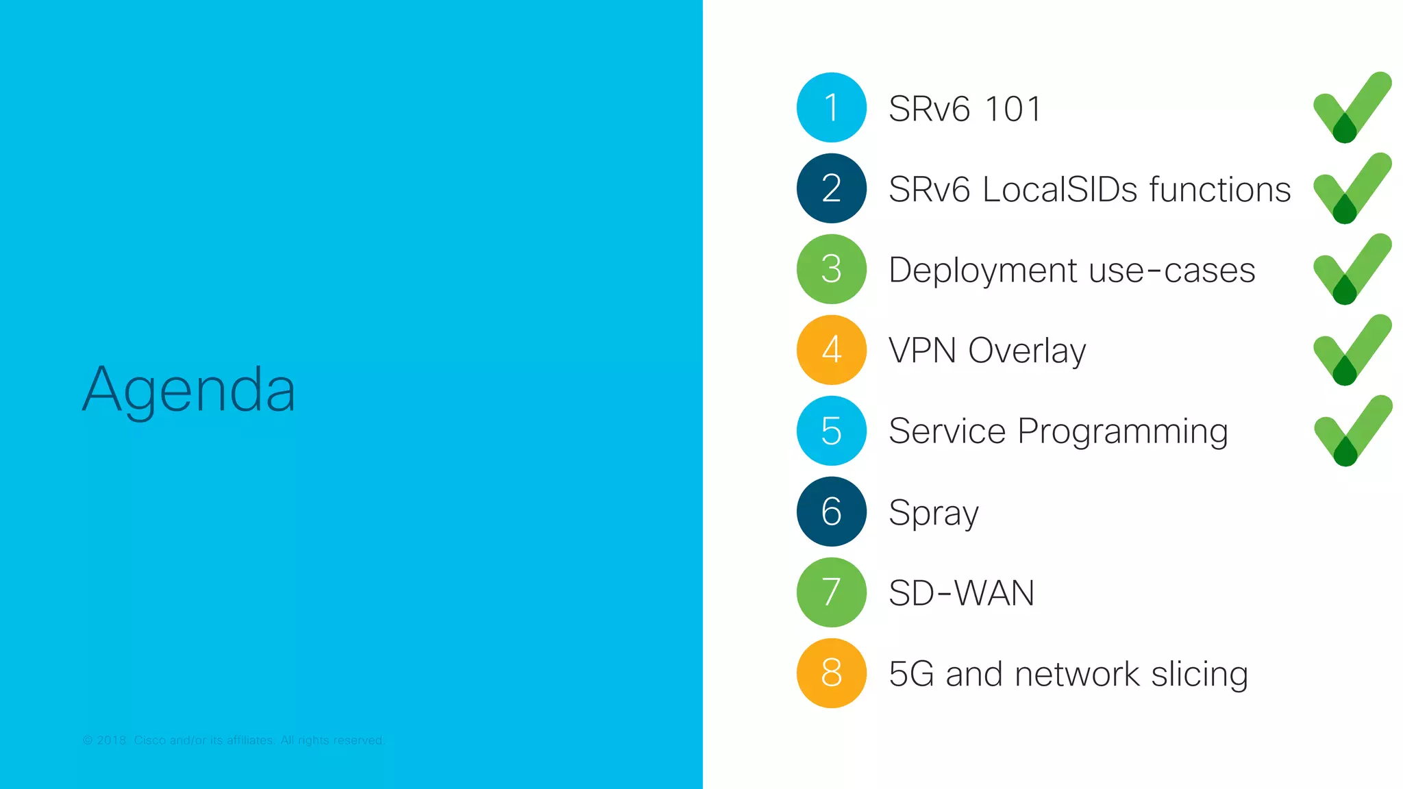 © 2018 Cisco and/or its affiliates. All rights reserved.
© 2018 Cisco and/or its affiliates. All rights reserved.
Agenda
1 SRv6 101
2 SRv6 LocalSIDs functions
3 Deployment use-cases
4 VPN Overlay
5 Service Programming
7 SD-WAN
6 Spray
8 5G and network slicing
 